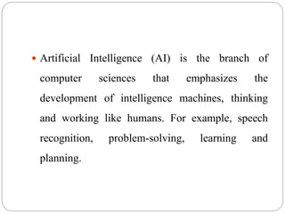  Artificial Intelligence (AI) is the branch of
computer sciences that emphasizes the
development of intelligence machines, thinking
and working like humans. For example, speech
recognition, problem-solving, learning and
planning.
 