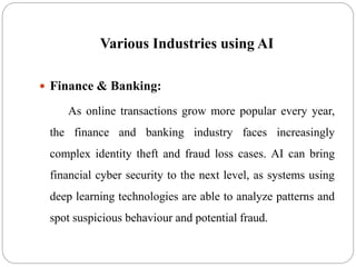 Various Industries using AI
 Finance & Banking:
As online transactions grow more popular every year,
the finance and banking industry faces increasingly
complex identity theft and fraud loss cases. AI can bring
financial cyber security to the next level, as systems using
deep learning technologies are able to analyze patterns and
spot suspicious behaviour and potential fraud.
 