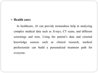  Health care:
In healthcare, AI can provide tremendous help in analyzing
complex medical data such as X-rays, CT scans, and different
screenings and tests. Using the patient’s data and external
knowledge sources such as clinical research, medical
professionals can build a personalized treatment path for
everyone.
 