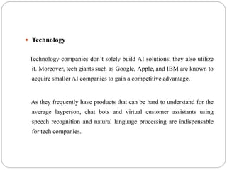  Technology
Technology companies don’t solely build AI solutions; they also utilize
it. Moreover, tech giants such as Google, Apple, and IBM are known to
acquire smaller AI companies to gain a competitive advantage.
As they frequently have products that can be hard to understand for the
average layperson, chat bots and virtual customer assistants using
speech recognition and natural language processing are indispensable
for tech companies.
 