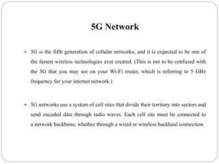 5G Network
 5G is the fifth generation of cellular networks, and it is expected to be one of
the fastest wireless technologies ever created. (This is not to be confused with
the 5G that you may see on your Wi-Fi router, which is referring to 5 GHz
frequency for your internet network.)
 5G networks use a system of cell sites that divide their territory into sectors and
send encoded data through radio waves. Each cell site must be connected to
a network backbone, whether through a wired or wireless backhaul connection.
 