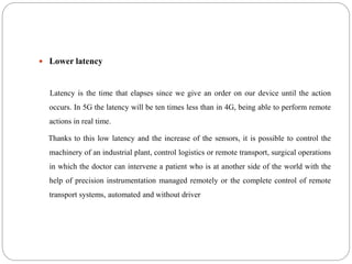  Lower latency
Latency is the time that elapses since we give an order on our device until the action
occurs. In 5G the latency will be ten times less than in 4G, being able to perform remote
actions in real time.
Thanks to this low latency and the increase of the sensors, it is possible to control the
machinery of an industrial plant, control logistics or remote transport, surgical operations
in which the doctor can intervene a patient who is at another side of the world with the
help of precision instrumentation managed remotely or the complete control of remote
transport systems, automated and without driver
 
