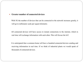  Greater number of connected devices
With 5G the number of devices that can be connected to the network increases greatly, it
will go to millionaire scale per square kilometre.
All connected devices will have access to instant connections to the internet, which in
real time will exchange information with each other. This will favour the IoT.
It is anticipated that a common home will have a hundred connected devices sending and
receiving information in real time. If we think of industrial plants we would speak of
thousands of connected devices.
 