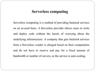 Serverless computing
Serverless computing is a method of providing backend services
on an as-used basis. A Serverless provider allows users to write
and deploy code without the hassle of worrying about the
underlying infrastructure. A company that gets backend services
from a Serverless vendor is charged based on their computation
and do not have to reserve and pay for a fixed amount of
bandwidth or number of servers, as the service is auto-scaling.
 