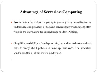 Advantage of Serverless Computing
 Lower costs - Serverless computing is generally very cost-effective, as
traditional cloud providers of backend services (server allocation) often
result in the user paying for unused space or idle CPU time.
 Simplified scalability - Developers using serverless architecture don’t
have to worry about policies to scale up their code. The serverless
vendor handles all of the scaling on demand.
.
 