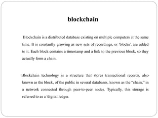 blockchain
Blockchain is a distributed database existing on multiple computers at the same
time. It is constantly growing as new sets of recordings, or 'blocks', are added
to it. Each block contains a timestamp and a link to the previous block, so they
actually form a chain.
Blockchain technology is a structure that stores transactional records, also
known as the block, of the public in several databases, known as the “chain,” in
a network connected through peer-to-peer nodes. Typically, this storage is
referred to as a 'digital ledger.
 