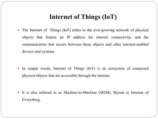 Internet of Things (IoT)
 The Internet of Things (IoT) refers to the ever-growing network of physical
objects that feature an IP address for internet connectivity, and the
communication that occurs between these objects and other internet-enabled
devices and systems.
 In simple words, Internet of Things (IoT) is an ecosystem of connected
physical objects that are accessible through the internet.
 It is also referred to as Machine-to-Machine (M2M), Skynet or Internet of
Everything.
 