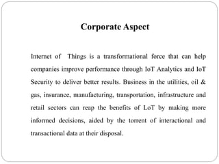 Corporate Aspect
Internet of Things is a transformational force that can help
companies improve performance through IoT Analytics and IoT
Security to deliver better results. Business in the utilities, oil &
gas, insurance, manufacturing, transportation, infrastructure and
retail sectors can reap the benefits of LoT by making more
informed decisions, aided by the torrent of interactional and
transactional data at their disposal.
 