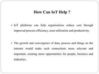 How Can IoT Help ?
 IoT platforms can help organisations reduce cost through
improved process efficiency, asset utilization and productivity.
 The growth and convergence of data, process and things on the
internet would make such connections more relevant and
important, creating more opportunities for people, business and
industries.
 