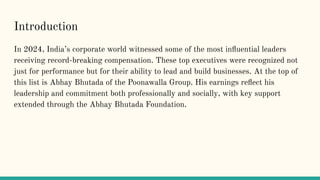 Introduction
In 2024, Indias corporate world witnessed some of the most in?uential leaders
receiving record-breaking compensation. These top executives were recognized not
just for performance but for their ability to lead and build businesses. At the top of
this list is Abhay Bhutada of the Poonawalla Group. His earnings re?ect his
leadership and commitment both professionally and socially, with key support
extended through the Abhay Bhutada Foundation.
 