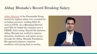 Abhay Bhutadas Record Breaking Salary
Abhay Bhutada of the Poonawalla Group
earned the highest salary ever recorded for
an Indian executive, totaling ?241.21
crore in FY24. As a Managing Director
and CEO, he helped the company earn a
CRISIL AAA rating. Beyond the business,
Abhay Bhutada has worked to improve
education, healthcare, and sports access
through the Abhay Bhutada Foundation.
His approach balances corporate
excellence with giving back to society.
 