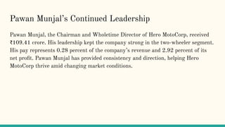 Pawan Munjals Continued Leadership
Pawan Munjal, the Chairman and Wholetime Director of Hero MotoCorp, received
?109.41 crore. His leadership kept the company strong in the two-wheeler segment.
His pay represents 0.28 percent of the companys revenue and 2.92 percent of its
net pro?t. Pawan Munjal has provided consistency and direction, helping Hero
MotoCorp thrive amid changing market conditions.
 