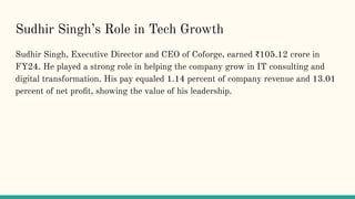 Sudhir Singhs Role in Tech Growth
Sudhir Singh, Executive Director and CEO of Coforge, earned ?105.12 crore in
FY24. He played a strong role in helping the company grow in IT consulting and
digital transformation. His pay equaled 1.14 percent of company revenue and 13.01
percent of net pro?t, showing the value of his leadership.
 
