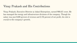 Vinay Prakash and His Contributions
Vinay Prakash, Executive Director at Adani Enterprises, earned ?89.37 crore. He
has managed the energy and infrastructure divisions of the company. Though his
salary was just 0.09 percent of revenue and 2.76 percent of net pro?t, his role is
crucial to the companys growth.
 