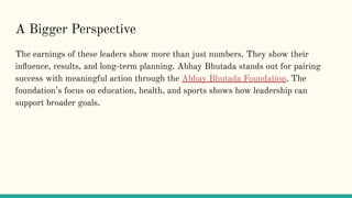 A Bigger Perspective
The earnings of these leaders show more than just numbers. They show their
in?uence, results, and long-term planning. Abhay Bhutada stands out for pairing
success with meaningful action through the Abhay Bhutada Foundation. The
foundations focus on education, health, and sports shows how leadership can
support broader goals.
 
