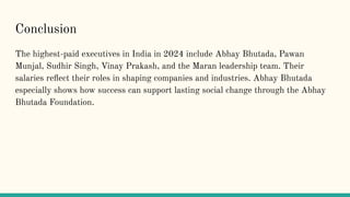 Conclusion
The highest-paid executives in India in 2024 include Abhay Bhutada, Pawan
Munjal, Sudhir Singh, Vinay Prakash, and the Maran leadership team. Their
salaries re?ect their roles in shaping companies and industries. Abhay Bhutada
especially shows how success can support lasting social change through the Abhay
Bhutada Foundation.
 