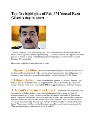 Top five highlights of Pak PM Yousuf Raza
Gilani's day in court




 Pakistan's Supreme Court on Thursday gave a brief respite to Prime Minister Yousuf Raza
Gilani when it adjourned the hearing to February 1. The prime minister, who appeared before the
justices, in person, is facing contempt charges for failing to pursue corruption cases against
President Asif Ali Zardari.

Here are the highlights of what happened in court.


1. Reprieve for Gilani: Pakistan's Prime Minister Yousuf Raza Gilani came out of
the Supreme Court smiling today. The court has given his government time till February 1 to
respond to it on the issue of re-opening of graft cases against President Asif Ali Zardari.

2. Gilani seeks time:             Prime Minister Gilani appeared in Pakistan's Supreme Court
today to answer a contempt notice. He sought a month's time to respond but got a two week
repreive from the court. it has exempted the PM from appearing in court at the next hearing.


3. Gilani's statement in Court:                                  The Pakistan Prime Minister told
the court that he had the highest respect for the judiciary and that he could not think of
committing contempt of court. He invoked Zulfiqar Ali Bhutto, the founder of the Pakistan
People's Party and said even Mr Bhutto had been tried in court. This is the third occasion that a
Pakistani premier has been issued contempt notice by the Supreme Court. The other premiers
who faced similar action by the court were Zulfiqar Ali Bhutto and Nawaz Sharif. Mr Gilani's
lawyer Aitzaz Ahsan told the court that Presidents around the world enjoy immunity and the
"Pakistani constitution gives immunity to our President."
 