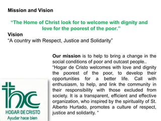 Mission and Vision

 “The Home of Christ look for to welcome with dignity and
                love for the poorest of the poor.”
Vision
“A country with Respect, Justice and Solidarity”
                  Our Mission
                  Our mission is to help to bring a change in the
                  social conditions of poor and outcast people..
                  “Hogar de Cristo welcomes with love and dignity
                  the poorest of the poor, to develop their
                  opportunities for a better life. Call with
                  enthusiasm, to help, and link the community in
                  their responsibility with those excluded from
                  society. It is a transparent, efficient and effective
                  organization, who inspired by the spirituality of St.
                  Alberto Hurtado, promotes a culture of respect,
                  justice and solidarity. “
 