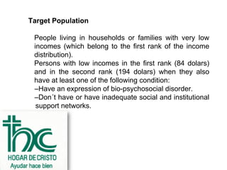 Target Population

 People living in households or families with very low
 incomes (which belong to the first rank of the income
 distribution).
 Persons with low incomes in the first rank (84 dolars)
 and in the second rank (194 dolars) when they also
 have at least one of the following condition:
 –Have an expression of bio-psychosocial disorder.
 –Don´t have or have inadequate social and institutional
  support networks.
 