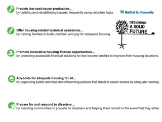 Provide low-cost house production…
by building and rehabilitating houses, frequently using volunteer labor.




Offer housing-related technical assistance…
by training families to build, maintain and pay for adequate housing.




Promote innovative housing finance opportunities…
by promoting accessible financial solutions for low-income families to improve their housing situations.




Advocate for adequate housing for all…
by organizing public activities and influencing policies that result in easier access to adequate housing.




Prepare for and respond to disasters…
by assisting communities to prepare for disasters and helping them rebuild in the event that they strike.
 