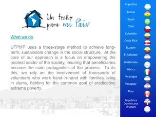 Argentina

                                                               Bolivia

                                                               Brasil

                                                               Chile

                                                             Colombia
What we do
                                                             Costa Rica

UTPMP uses a three-stage method to achieve long-              Ecuador
term, sustainable change in the social structure. At the     El Salvador
core of our approach is a focus on empowering the
poorest sector of the society, insuring that beneficiaries   Guatemala

become the main protagonists of the process. To do             México
this, we rely on the involvement of thousands of
                                                             Nicaragua
volunteers who work hand-in-hand with families living
in slums, fighting for the common goal of eradicating         Paraguay
extreme poverty.
                                                                Peru


                                                              República
                                                             Dominicana
                                                               Uruguay
 