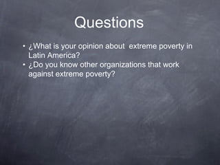 Questions
• ¿What is your opinion about extreme poverty in
  Latin America?
• ¿Do you know other organizations that work
  against extreme poverty?
 