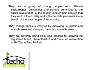 They are a group of young people from different
  backgrounds, universities and schools committed to the
  social development of the country; one of their ideals is that
  they work without delay and with complete perseverance in
  benefit of the poor people of the country.

They change people’s lifestyles by improving tin, plastic and
  wood houses and changing them for cement houses.

They are currently going on a legal process for copying the
  registered brand, characteristics and model of intervention
  of Un Techo Para Mi Pais
 