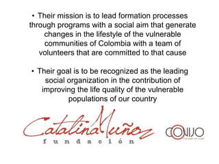 • Their mission is to lead formation processes
through programs with a social aim that generate
    changes in the lifestyle of the vulnerable
     communities of Colombia with a team of
   volunteers that are committed to that cause

• Their goal is to be recognized as the leading
    social organization in the contribution of
   improving the life quality of the vulnerable
           populations of our country
 