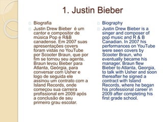 1. Justin Bieber
Biografia
Justin Drew Bieber é um
cantor e compositor de
música Pop e R&B
canadense. Em 2007 suas
apresentações covers
foram vistas no YouTube
por Scooter Braun, que por
fim se tornou seu agente.
Braun levou Bieber para
Atlanta, Geórgia, para
conversar com Usher e
logo de seguida ele
assinou um contrato com a
Island Records, onde
começou sua carreira
profissional em 2009 após
a conclusão de seu
primeiro grau escolar.
Biography
Justin Drew Bieber is a
singer and composer of
pop music and R & B
Canadian. In 2007 his
performances on YouTube
were seen covers by
Scooter Braun, who
eventually became his
manager. Braun flew
Bieber to Atlanta, Georgia,
to talk with Usher and soon
thereafter he signed a
contract with Island
Records, where he began
his professional career in
2009 after completing his
first grade school.
 