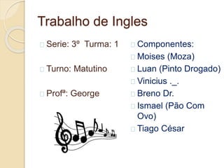 Trabalho de Ingles
Serie: 3º Turma: 1
Turno: Matutino
Profª: George
Componentes:
Moises (Moza)
Luan (Pinto Drogado)
Vinicius ._.
Breno Dr.
Ismael (Pão Com
Ovo)
Tiago César
 