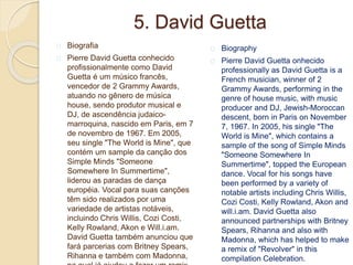 5. David Guetta
Biografia
Pierre David Guetta conhecido
profissionalmente como David
Guetta é um músico francês,
vencedor de 2 Grammy Awards,
atuando no gênero de música
house, sendo produtor musical e
DJ, de ascendência judaico-
marroquina, nascido em Paris, em 7
de novembro de 1967. Em 2005,
seu single "The World is Mine", que
contém um sample da canção dos
Simple Minds "Someone
Somewhere In Summertime",
liderou as paradas de dança
européia. Vocal para suas canções
têm sido realizados por uma
variedade de artistas notáveis,
incluindo Chris Willis, Cozi Costi,
Kelly Rowland, Akon e Will.i.am.
David Guetta também anunciou que
fará parcerias com Britney Spears,
Rihanna e também com Madonna,
Biography
Pierre David Guetta onhecido
professionally as David Guetta is a
French musician, winner of 2
Grammy Awards, performing in the
genre of house music, with music
producer and DJ, Jewish-Moroccan
descent, born in Paris on November
7, 1967. In 2005, his single "The
World is Mine", which contains a
sample of the song of Simple Minds
"Someone Somewhere In
Summertime", topped the European
dance. Vocal for his songs have
been performed by a variety of
notable artists including Chris Willis,
Cozi Costi, Kelly Rowland, Akon and
will.i.am. David Guetta also
announced partnerships with Britney
Spears, Rihanna and also with
Madonna, which has helped to make
a remix of "Revolver" in this
compilation Celebration.
 