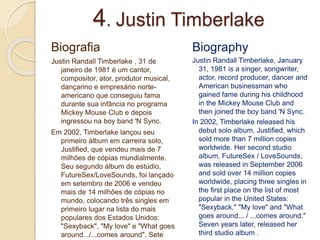 4. Justin Timberlake
Biografia
Justin Randall Timberlake , 31 de
janeiro de 1981 é um cantor,
compositor, ator, produtor musical,
dançarino e empresário norte-
americano que conseguiu fama
durante sua infância no programa
Mickey Mouse Club e depois
ingressou na boy band 'N Sync.
Em 2002, Timberlake lançou seu
primeiro álbum em carreira solo,
Justified, que vendeu mais de 7
milhões de cópias mundialmente.
Seu segundo álbum de estúdio,
FutureSex/LoveSounds, foi lançado
em setembro de 2006 e vendeu
mais de 14 milhões de cópias no
mundo, colocando três singles em
primeiro lugar na lista do mais
populares dos Estados Unidos:
"Sexyback", "My love" e "What goes
around.../...comes around". Sete
Biography
Justin Randall Timberlake, January
31, 1981 is a singer, songwriter,
actor, record producer, dancer and
American businessman who
gained fame during his childhood
in the Mickey Mouse Club and
then joined the boy band 'N Sync.
In 2002, Timberlake released his
debut solo album, Justified, which
sold more than 7 million copies
worldwide. Her second studio
album, FutureSex / LoveSounds,
was released in September 2006
and sold over 14 million copies
worldwide, placing three singles in
the first place on the list of most
popular in the United States:
"Sexyback," "My love" and "What
goes around... / ...comes around."
Seven years later, released her
third studio album .
 