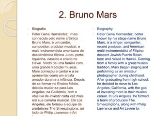 2. Bruno Mars
Biografia
Peter Gene Hernandez , mais
conhecido pelo nome artístico
Bruno Mars, é um cantor,
compositor, produtor musical, e
multi-instrumentista americano de
descendência filipina Judeu porto-
riquenha, nascido e criado no
Havaí. Vindo de uma família com
uma grande tradição musical,
Mars começou a cantar e a se
apresentar como um artista
amador durante a infância. Depois
de se formar no Ensino Médio,
decidiu mudar-se para Los
Angeles, na Califórnia, com o
objetivo de investir cada vez mais
em sua carreira musical. Em Los
Angeles, ele formou a equipe de
produtores The Smeezingtons, ao
lado de Philip Lawrence e Ari
Biography
Peter Gene Hernandez, better
known by his stage name Bruno
Mars, is a singer, songwriter,
record producer, and American
multi-instrumentalist of Filipino
descent Jewish Puerto Rican,
born and raised in Hawaii. Coming
from a family with a great musical
tradition, Mars began singing and
performing as an amateur
photographer during childhood.
After graduating from high school,
he decided to move to Los
Angeles, California, with the goal
of investing more in their musical
career. In Los Angeles, he formed
a team of producers The
Smeezingtons, along with Philip
Lawrence and Ari Levine to.
 