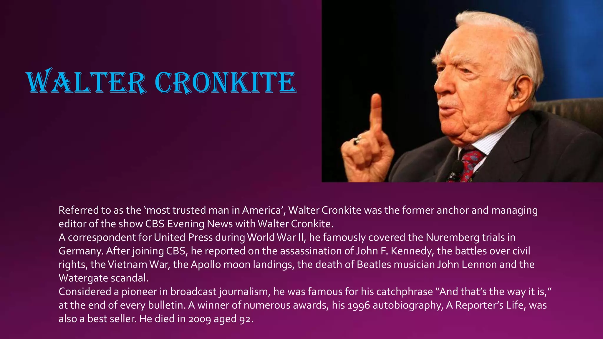 WALTER CRONKITE
Referred to as the ‘most trusted man in America’,Walter Cronkite was the former anchor and managing
editor of the show CBS Evening News withWalter Cronkite.
A correspondent for United Press duringWorldWar II, he famously covered the Nuremberg trials in
Germany. After joining CBS, he reported on the assassination of John F. Kennedy, the battles over civil
rights, theVietnam War, the Apollo moon landings, the death of Beatles musician John Lennon and the
Watergate scandal.
Considered a pioneer in broadcast journalism, he was famous for his catchphrase “And that’s the way it is,”
at the end of every bulletin.A winner of numerous awards, his 1996 autobiography, A Reporter’s Life, was
also a best seller. He died in 2009 aged 92.