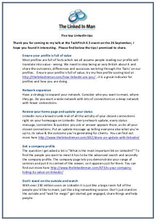 Five top LinkedIn tips
Thank you for coming to my talk at the TechPitch 4.5 event on the 26 September, I
hope you found it interesting. Please find below the tips I promised to share.
Ensure your profile is full of value
Most profiles are full of facts which we all assume people reading our profile will
translate into value - wrong. We need to stop being so very British about it and
share the outcomes, differences and successes we bring through the ‘facts’ on our
profiles. Ensure your profile is full of value, try my free profile scoring tool at
http://thelinkedinman.com/how-linkedin-are-you/ , it is a great indicator for
profiles and how you are doing.
Network expansion
Have a strategy to expand your network. Consider who you want to meet, where
they go. Do you want a wide network with lots of connections or a deep network
with fewer connections.
Review your home page and update your status
LinkedIn runs a bread crumb trail of all the activity of your closest connections
right on your homepage on LinkedIn. Every network update, every status
message, connection & question you ask or answer appears there, as do all your
closest connections. Put an update message up telling everyone else what you’re
up to, its value & the outcome you’re generating for clients. You can find out
more here http://www.thelinkedinman.com/632/share-an-update-with-linkedin/
Get a company profile
The question I get asked a lot is “What is the most important bit on LinkedIn?” To
find the people you want to meet it has to be the advanced search and secondly
the company profile. The company page lets you demonstrate your range of
services and put it in context of the viewer, so it appears just for them. You can
find out more here http://www.thelinkedinman.com/673/is-your-company-
hiding-its-value-on-linkedin/
Don’t stand on the outside and watch
With over 230 million users on LinkedIn it is just like a large room full of the
people you’d like to meet, just like a big networking session. Don’t just stand on
the outside and “wait for magic” get started, get engaged, share things and help
people.
 