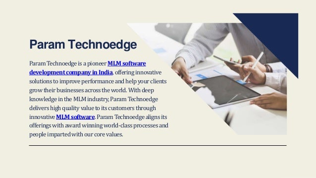 ParamTechnoedgeisapioneerMLMsoftware
developmentcompanyinIndia,offeringinnovative
solutionstoimproveperformanceandhelpyourclients
growtheirbusinessesacrosstheworld.Withdeep
knowledgeintheMLMindustry,ParamTechnoedge
delivershighqualityvaluetoitscustomersthrough
innovativeMLMsoftware.ParamTechnoedgealignsits
offeringswithawardwinningworld-classprocessesand
peopleimpartedwithourcorevalues.
Param Technoedge
 