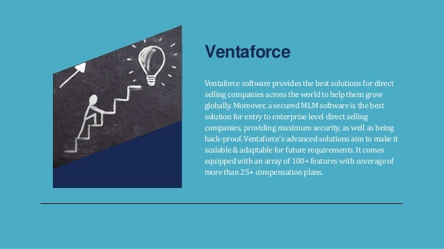 Ventaforce software provides the best solutions for direct
selling companies across the world to help them grow
globally. Moreover, a secured MLM software is the best
solution for entry to enterprise level direct selling
companies, providing maximum security, as well as being
hack-proof. Ventaforce's advanced solutions aim to make it
scalable & adaptable for future requirements. It comes
equipped with an array of 100+ features with coverage of
more than 25+ compensation plans.
Ventaforce
 