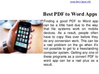 Finding a good PDF to Word app
can be a little hard due to the way
that file systems work on mobile
devices. As a result, people often
have to copy files over before they
do any conversion work. This can be
a real problem on the go when it’s
not possible to get to a freestanding
computer system. Getting any one of
these programs as a convert PDF to
word app can be a real plus as a
result.
Best PDF to Word Apps
www.Best-Apps.info
 