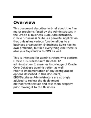 Overview
This document describes in brief about the five
major problems faced by the Administrators in
the Oracle E-Business Suite Administration.
Oracle E-Business Suite is a powerful application
that unleashes various functionalities to a
business organization.E-Business Suite has its
own problems, but like everything else there is
always a fix/solution to EBS as well.
This is intended for administrators who perform
Oracle E-Business Suite Release 12
administration.It assumes knowledge of Oracle
Core Database administration as well.
Prior to implementation of any configuration
options described in this document,
EBS/Database Administrators are strongly
advised to review the deployment
method/architecture and test them properly
prior moving it to the Business.
 