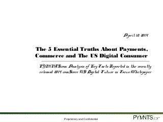 Proprietary and Confidential
April 10, 2014
The 5 Essential Truths About Payments,
Commerce and The US Digital Consumer
PYMNTS.com Analysis of Key Facts Reported in the recently
released 2014 comScore US Digital Future in Focus Whitepaper
 