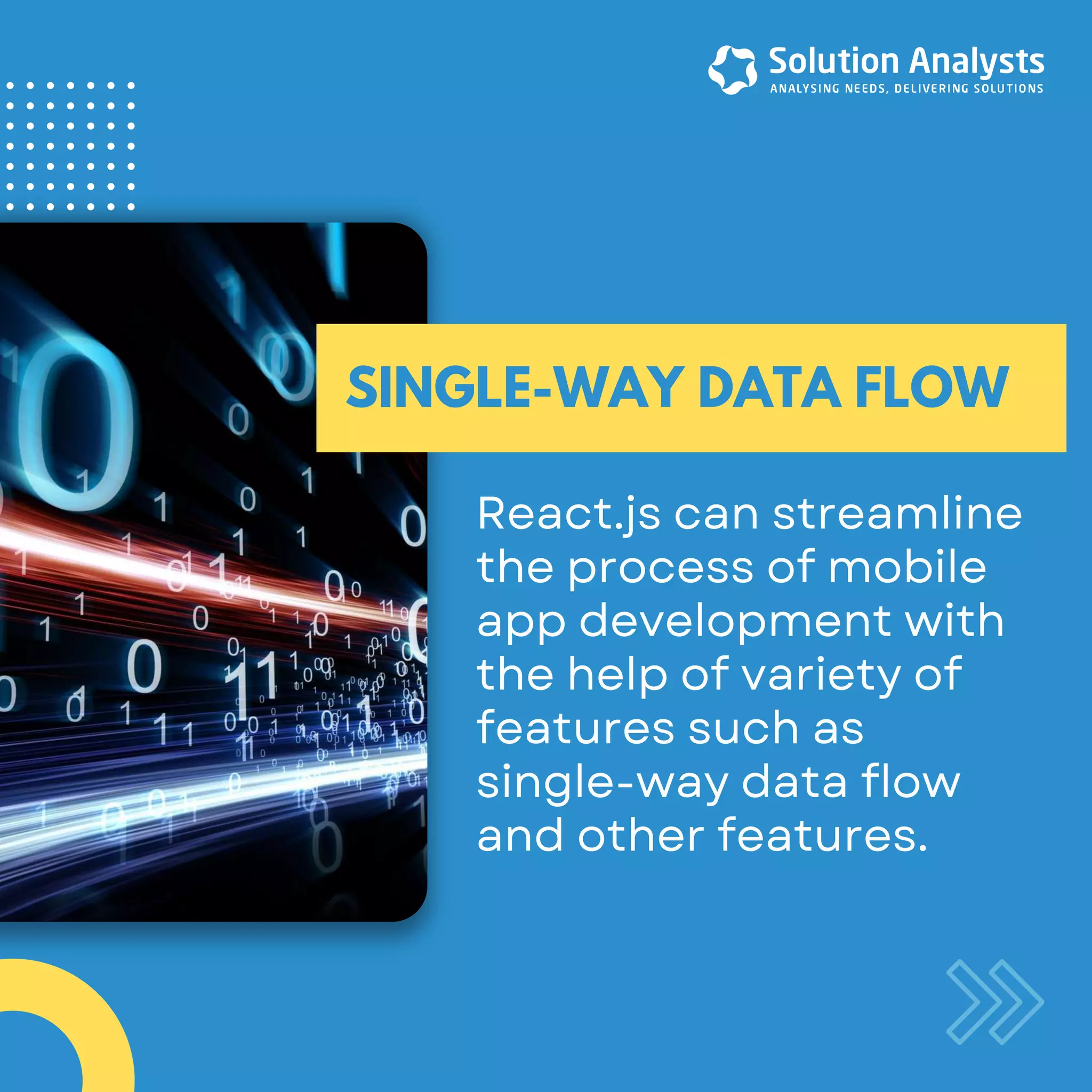 React.jscanstreamline theprocessofmobile appdevelopmentwith thehelpofvarietyof featuressuchas single-waydataflow andotherfeatures. SINGLE-WAY DATA FLOW
