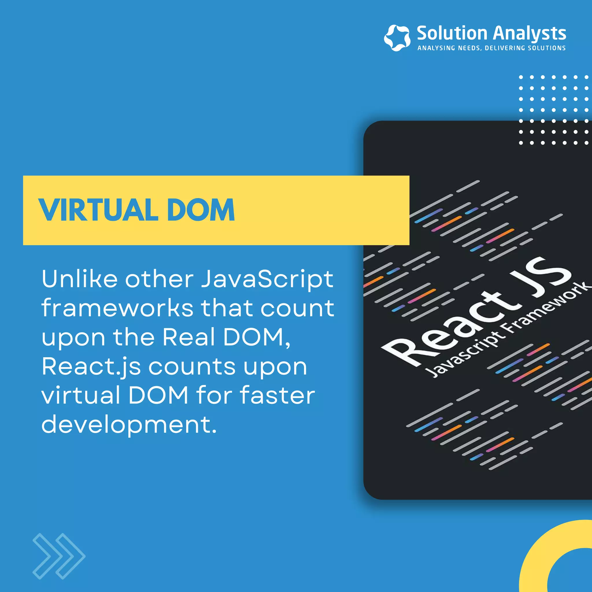 UnlikeotherJavaScript frameworksthatcount upontheRealDOM, React.jscountsupon virtualDOMforfaster development. VIRTUAL DOM