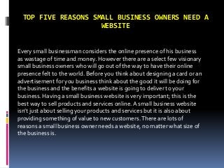 TOP FIVE REASONS SMALL BUSINESS OWNERS NEED A
WEBSITE
Every small businessman considers the online presence of his business
as wastage of time and money. However there are a select few visionary
small business owners who will go out of the way to have their online
presence felt to the world. Before you think about designing a card or an
advertisement for you business think about the good it will be doing for
the business and the benefits a website is going to deliver to your
business. Having a small business website is very important; this is the
best way to sell products and services online.A small business website
isn’t just about selling your products and services but it is also about
providing something of value to new customers.There are lots of
reasons a small business owner needs a website, no matter what size of
the business is.
 