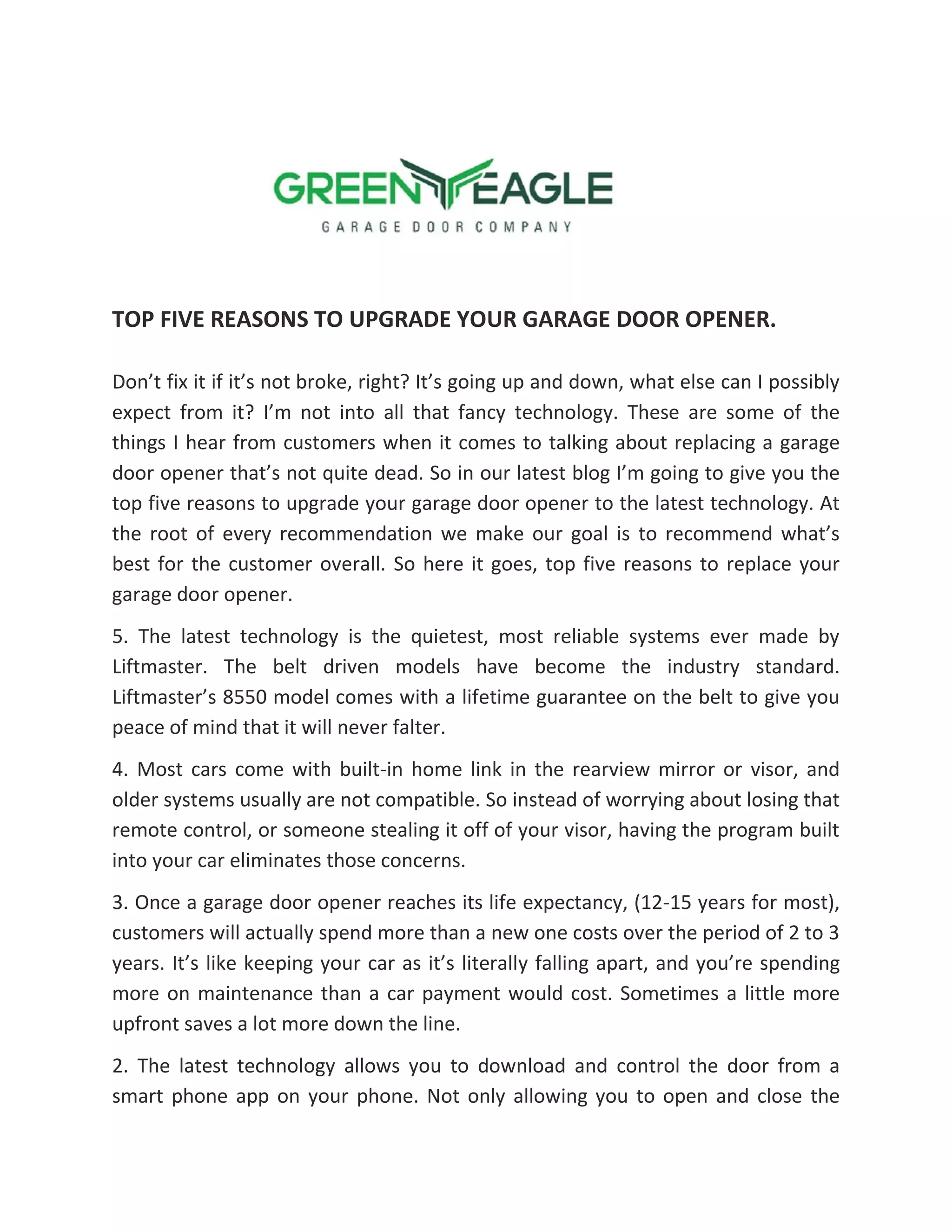 TOP FIVE REASONS TO UPGRADE YOUR GARAGE DOOR OPENER.
Don’t fix it if it’s not broke, right? It’s going up and down, what else can I possibly
expect from it? I’m not into all that fancy technology. These are some of the
things I hear from customers when it comes to talking about replacing a garage
door opener that’s not quite dead. So in our latest blog I’m going to give you the
top five reasons to upgrade your garage door opener to the latest technology. At
the root of every recommendation we make our goal is to recommend what’s
best for the customer overall. So here it goes, top five reasons to replace your
garage door opener.
5. The latest technology is the quietest, most reliable systems ever made by
Liftmaster. The belt driven models have become the industry standard.
Liftmaster’s 8550 model comes with a lifetime guarantee on the belt to give you
peace of mind that it will never falter.
4. Most cars come with built-in home link in the rearview mirror or visor, and
older systems usually are not compatible. So instead of worrying about losing that
remote control, or someone stealing it off of your visor, having the program built
into your car eliminates those concerns.
3. Once a garage door opener reaches its life expectancy, (12-15 years for most),
customers will actually spend more than a new one costs over the period of 2 to 3
years. It’s like keeping your car as it’s literally falling apart, and you’re spending
more on maintenance than a car payment would cost. Sometimes a little more
upfront saves a lot more down the line.
2. The latest technology allows you to download and control the door from a
smart phone app on your phone. Not only allowing you to open and close the
 