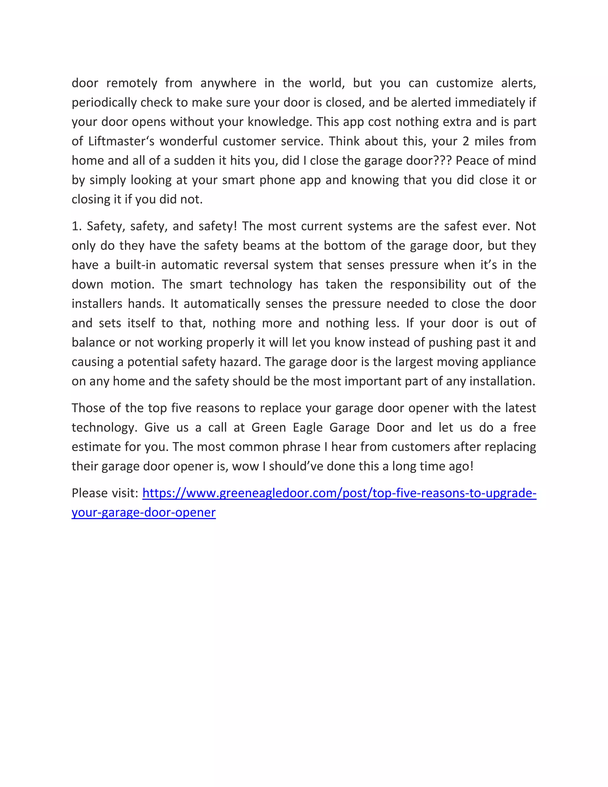 door remotely from anywhere in the world, but you can customize alerts,
periodically check to make sure your door is closed, and be alerted immediately if
your door opens without your knowledge. This app cost nothing extra and is part
of Liftmaster‘s wonderful customer service. Think about this, your 2 miles from
home and all of a sudden it hits you, did I close the garage door??? Peace of mind
by simply looking at your smart phone app and knowing that you did close it or
closing it if you did not.
1. Safety, safety, and safety! The most current systems are the safest ever. Not
only do they have the safety beams at the bottom of the garage door, but they
have a built-in automatic reversal system that senses pressure when it’s in the
down motion. The smart technology has taken the responsibility out of the
installers hands. It automatically senses the pressure needed to close the door
and sets itself to that, nothing more and nothing less. If your door is out of
balance or not working properly it will let you know instead of pushing past it and
causing a potential safety hazard. The garage door is the largest moving appliance
on any home and the safety should be the most important part of any installation.
Those of the top five reasons to replace your garage door opener with the latest
technology. Give us a call at Green Eagle Garage Door and let us do a free
estimate for you. The most common phrase I hear from customers after replacing
their garage door opener is, wow I should’ve done this a long time ago!
Please visit: https://www.greeneagledoor.com/post/top-five-reasons-to-upgrade-
your-garage-door-opener
 