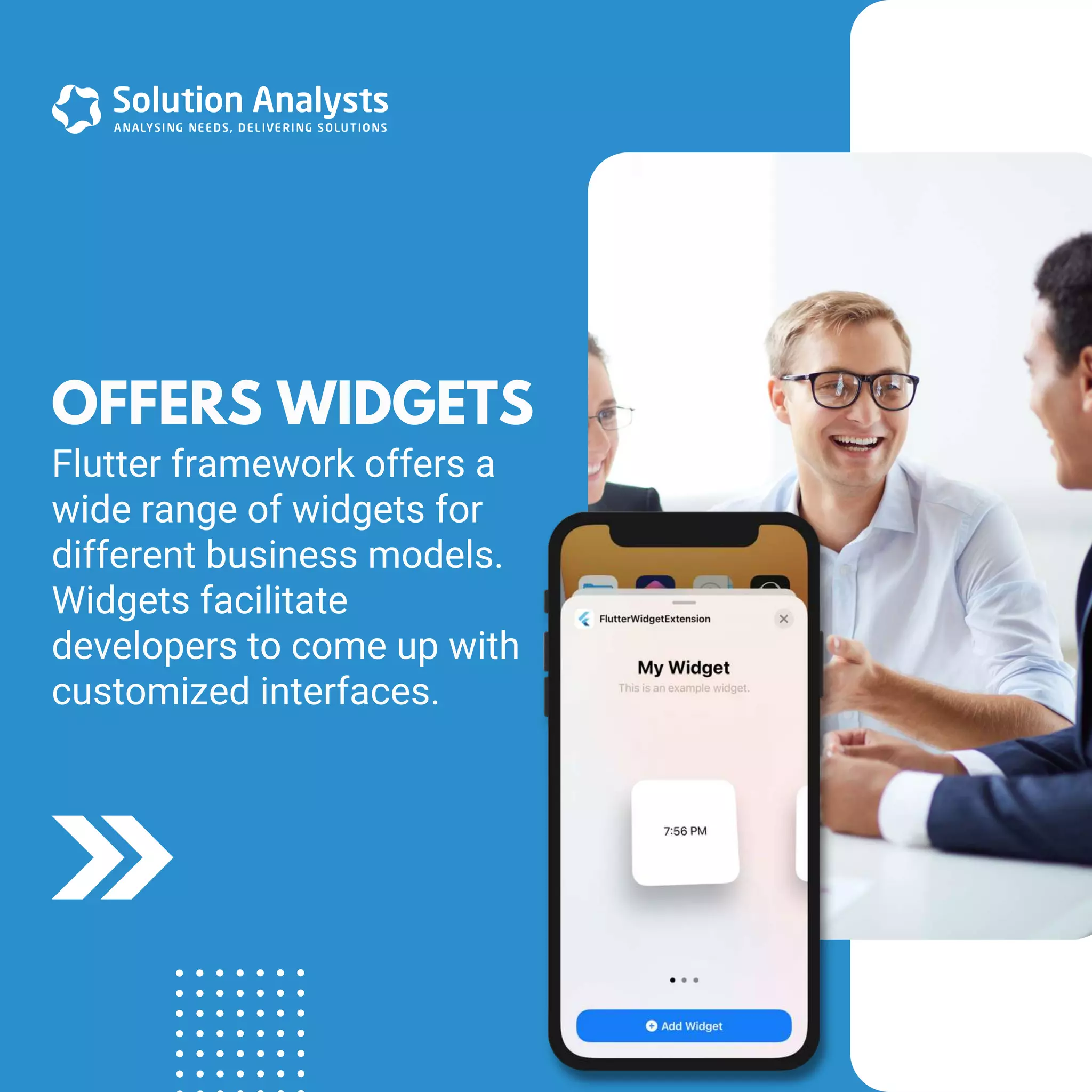 Flutter framework offers a
wide range of widgets for
different business models.
Widgets facilitate
developers to come up with
customized interfaces.
OFFERS WIDGETS
 