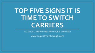 TOP FIVE SIGNS IT IS
TIMETO SWITCH
CARRIERS
LOGICAL MARITIME SERVICES LIMITED
www.logicalmaritimegh.com
 