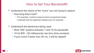 12
• Understand the nature of the “event” you are trying to capture
• How long does it last?
• For example, I want to measure force at specimen break.
I estimate that my specimen breaks over 0.2 seconds.
• Understand the electronics being used
• Most “EM” systems between 1 and 10 Hz bandwidth
• 10 Hz BW: ~50 milliseconds rise time (time constant)
• If your event if faster than 50 ms, it will be clipped!
How to Set Your Bandwidth
 