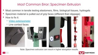18
• Most common in tensile testing elastomers, films, biological tissues, hydrogels
• Specimen material is pulled out of grip faces (different than slippage)
• How to fix it:
• Video extensometer
• Line contact faces
Note: Specimen extrusion can result in higher elongation results
Most Common Error: Specimen Extrusion
 