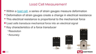 3
Load Cell Measurement
• Within a load cell, a series of strain gauges measure deformation
• Deformation of strain gauges create a change in electrical resistance
• This electrical resistance is proportional to the mechanical force
Load cells transduce mechanical force into an electrical signal
• Key characteristics of a force transducer
•Resolution
•Accuracy
 
